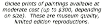 Giclee prints of paintings available at moderate cost (up to $300, depending on size).  These are museum quality, limited edition reproductions.